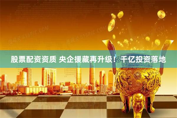 股票配资资质 央企援藏再升级！千亿投资落地