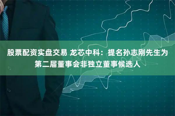 股票配资实盘交易 龙芯中科：提名孙志刚先生为第二届董事会非独立董事候选人
