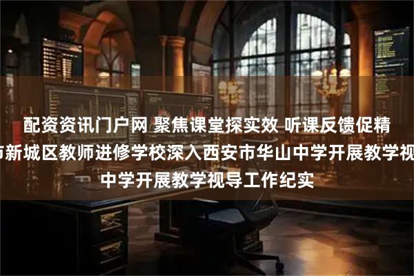 配资资讯门户网 聚焦课堂探实效 听课反馈促精进——西安市新城区教师进修学校深入西安市华山中学开展教学视导工作纪实