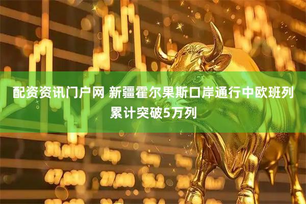 配资资讯门户网 新疆霍尔果斯口岸通行中欧班列累计突破5万列