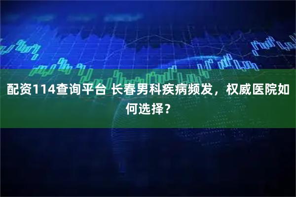 配资114查询平台 长春男科疾病频发，权威医院如何选择？