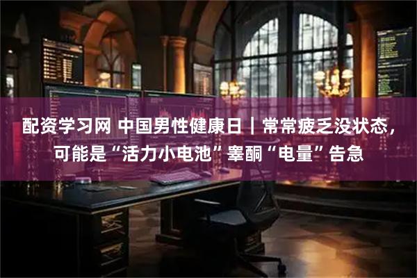 配资学习网 中国男性健康日｜常常疲乏没状态，可能是“活力小电池”睾酮“电量”告急