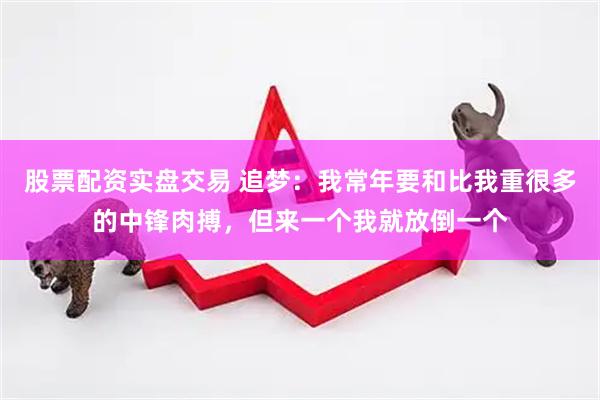 股票配资实盘交易 追梦：我常年要和比我重很多的中锋肉搏，但来一个我就放倒一个
