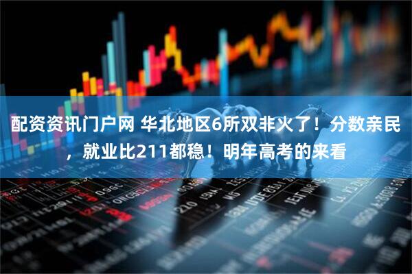 配资资讯门户网 华北地区6所双非火了！分数亲民，就业比211都稳！明年高考的来看
