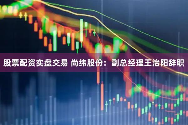股票配资实盘交易 尚纬股份：副总经理王治阳辞职