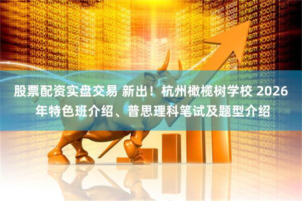 股票配资实盘交易 新出！杭州橄榄树学校 2026 年特色班介绍、普思理科笔试及题型介绍