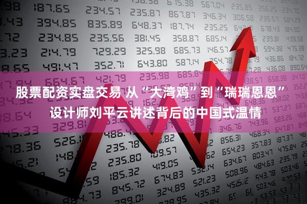 股票配资实盘交易 从“大湾鸡”到“瑞瑞恩恩”  设计师刘平云讲述背后的中国式温情