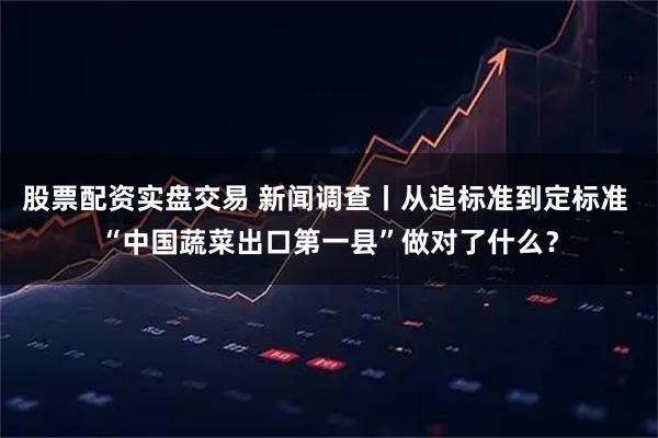 股票配资实盘交易 新闻调查丨从追标准到定标准 “中国蔬菜出口第一县”做对了什么？