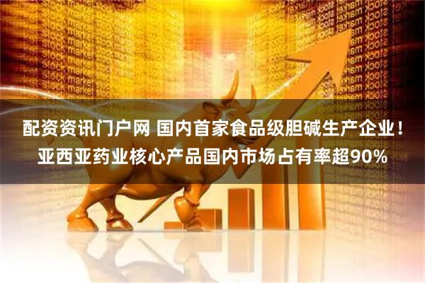 配资资讯门户网 国内首家食品级胆碱生产企业！亚西亚药业核心产品国内市场占有率超90%