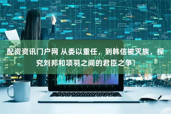 配资资讯门户网 从委以重任，到韩信被灭族，探究刘邦和项羽之间的君臣之争！