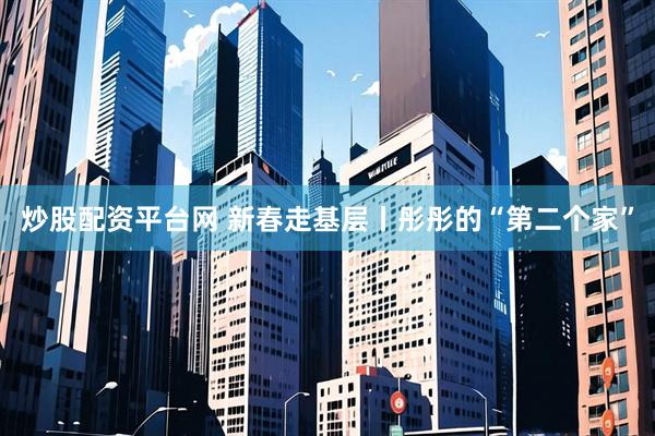 炒股配资平台网 新春走基层丨彤彤的“第二个家”