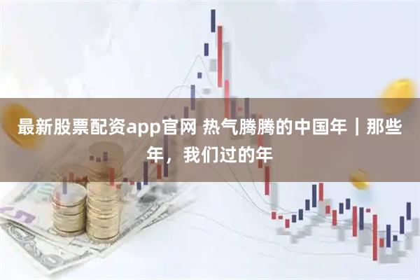 最新股票配资app官网 热气腾腾的中国年｜那些年，我们过的年