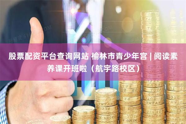 股票配资平台查询网站 榆林市青少年宫 | 阅读素养课开班啦（航宇路校区）