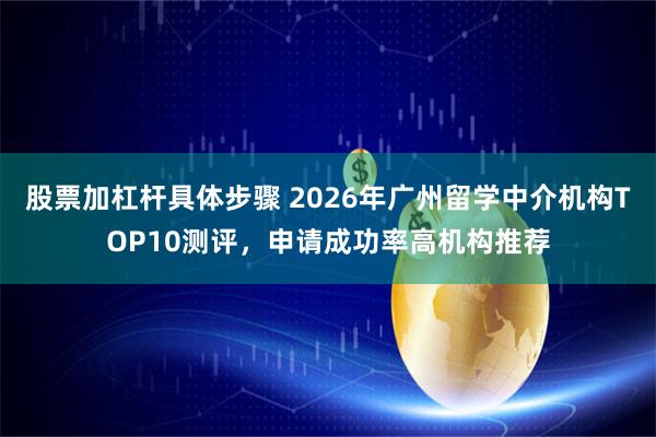 股票加杠杆具体步骤 2026年广州留学中介机构TOP10测评，申请成功率高机构推荐