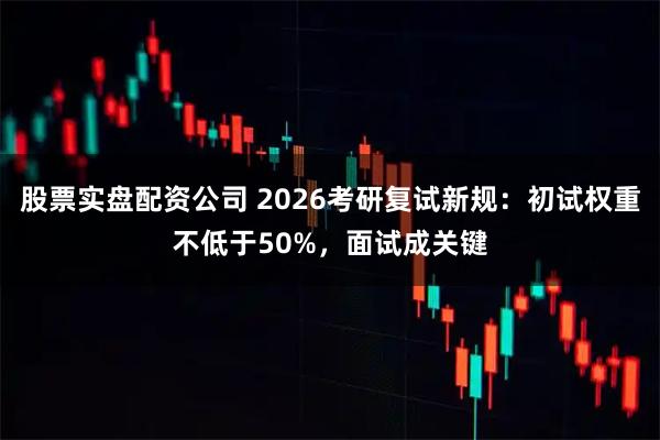 股票实盘配资公司 2026考研复试新规：初试权重不低于50%，面试成关键