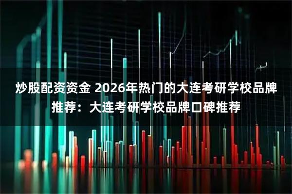 炒股配资资金 2026年热门的大连考研学校品牌推荐：大连考研学校品牌口碑推荐