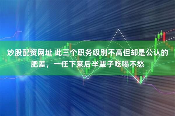 炒股配资网址 此三个职务级别不高但却是公认的肥差，一任下来后半辈子吃喝不愁