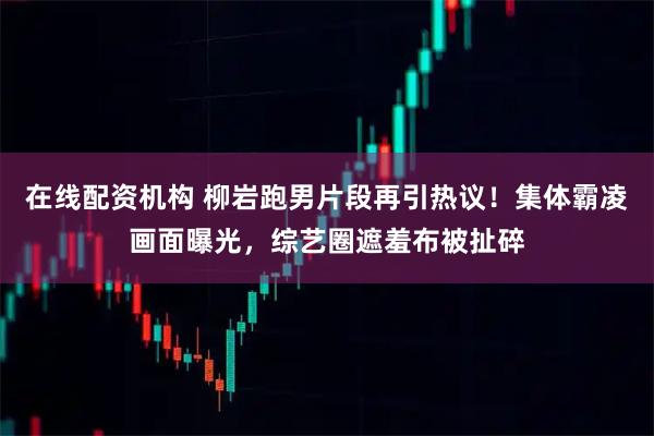 在线配资机构 柳岩跑男片段再引热议！集体霸凌画面曝光，综艺圈遮羞布被扯碎