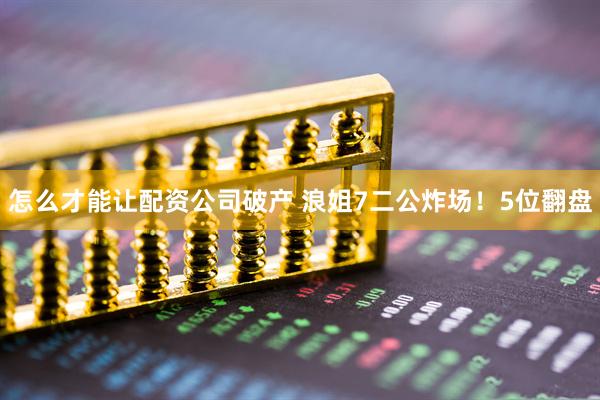 怎么才能让配资公司破产 浪姐7二公炸场！5位翻盘