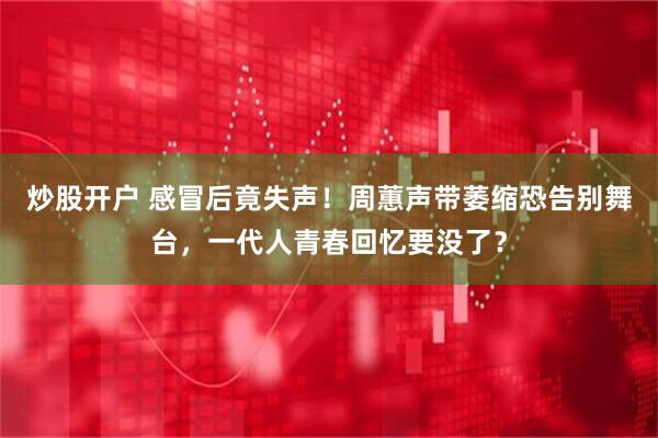 炒股开户 感冒后竟失声！周蕙声带萎缩恐告别舞台，一代人青春回忆要没了？