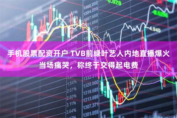 手机股票配资开户 TVB前绿叶艺人内地直播爆火当场痛哭，称终于交得起电费