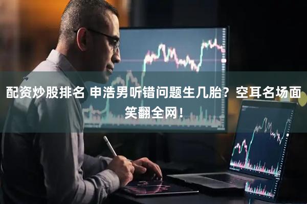 配资炒股排名 申浩男听错问题生几胎？空耳名场面笑翻全网！