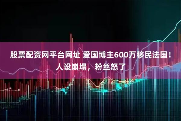 股票配资网平台网址 爱国博主600万移民法国！人设崩塌，粉丝怒了