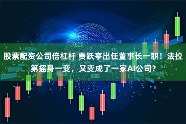 股票配资公司倍杠杆 贾跃亭出任董事长一职！法拉第摇身一变，又变成了一家AI公司？