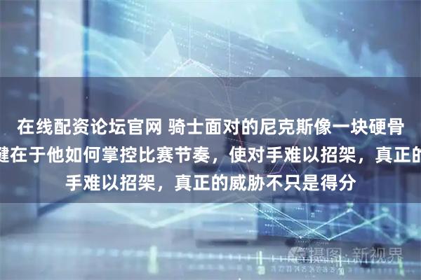 在线配资论坛官网 骑士面对的尼克斯像一块硬骨头，布伦森的关键在于他如何掌控比赛节奏，使对手难以招架，真正的威胁不只是得分