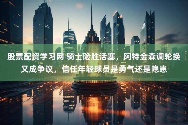 股票配资学习网 骑士险胜活塞，阿特金森调轮换又成争议，信任年轻球员是勇气还是隐患
