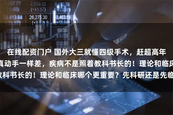 在线配资门户 国外大三就懂四级手术，赶超高年资住院医？同行：其实真动手一样差，疾病不是照着教科书长的！理论和临床哪个更重要？先科研还是先临床？