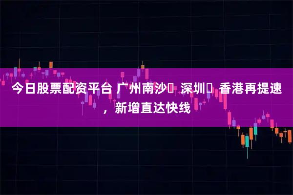 今日股票配资平台 广州南沙⇌深圳⇌香港再提速，新增直达快线
