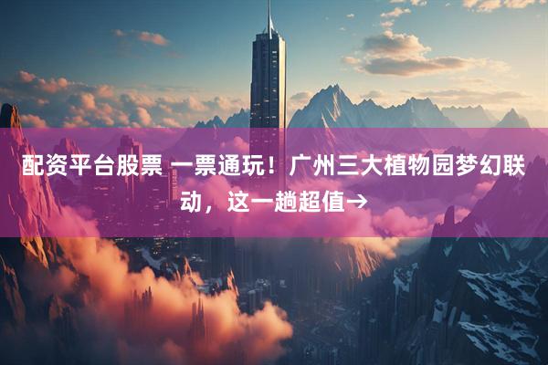 配资平台股票 一票通玩！广州三大植物园梦幻联动，这一趟超值→