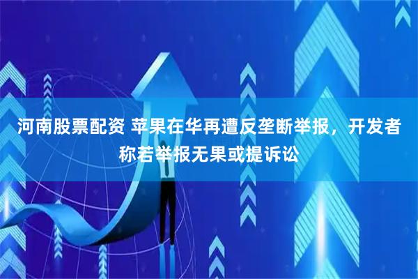 河南股票配资 苹果在华再遭反垄断举报，开发者称若举报无果或提诉讼