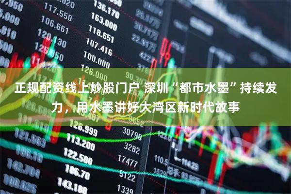 正规配资线上炒股门户 深圳“都市水墨”持续发力，用水墨讲好大湾区新时代故事